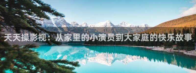 伊人影院干：天天操影视：从家里的小演员到大家庭的快乐故事
